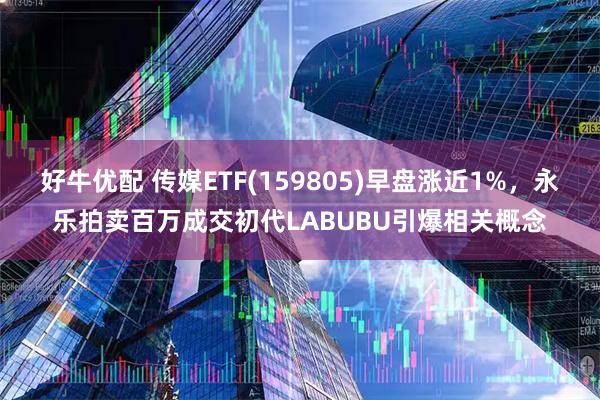 好牛优配 传媒ETF(159805)早盘涨近1%，永乐拍卖百万成交初代LABUBU引爆相关概念