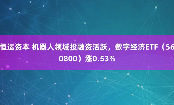 恒运资本 机器人领域投融资活跃，数字经济ETF（560800）涨0.53%