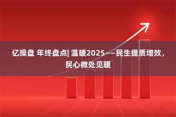 亿操盘 年终盘点| 温暖2025——民生提质增效，民心微处见暖