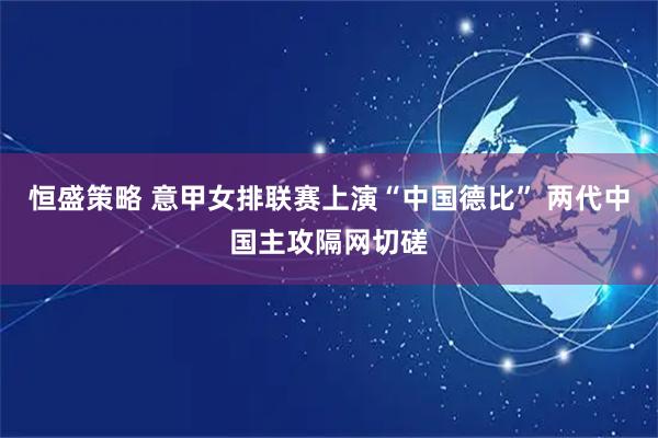 恒盛策略 意甲女排联赛上演“中国德比” 两代中国主攻隔网切磋