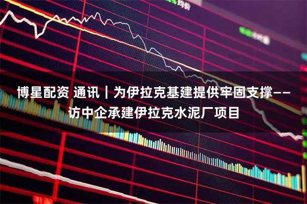 博星配资 通讯｜为伊拉克基建提供牢固支撑——访中企承建伊拉克水泥厂项目