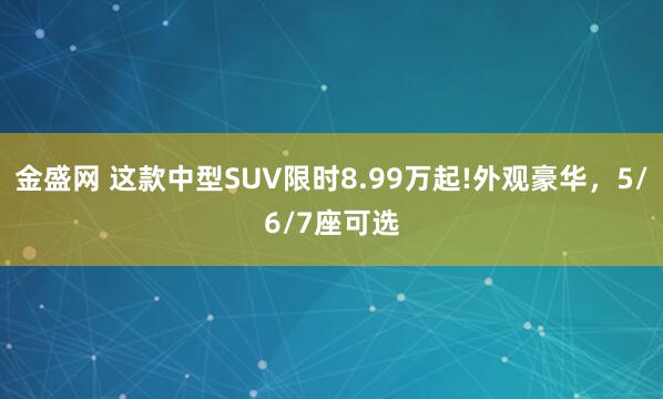 金盛网 这款中型SUV限时8.99万起!外观豪华，5/6/7座可选
