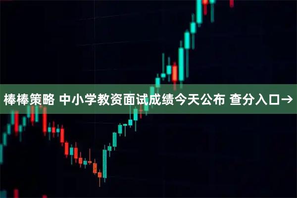 棒棒策略 中小学教资面试成绩今天公布 查分入口→