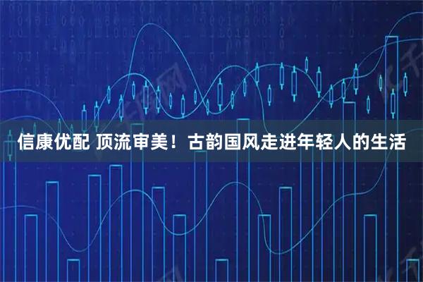 信康优配 顶流审美！古韵国风走进年轻人的生活