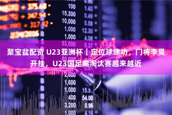 聚宝盆配资 U23亚洲杯｜定位球建功，门将李昊开挂，U23国足离淘汰赛越来越近