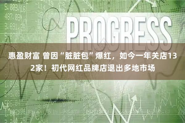 惠盈财富 曾因“脏脏包”爆红，如今一年关店132家！初代网红品牌店退出多地市场