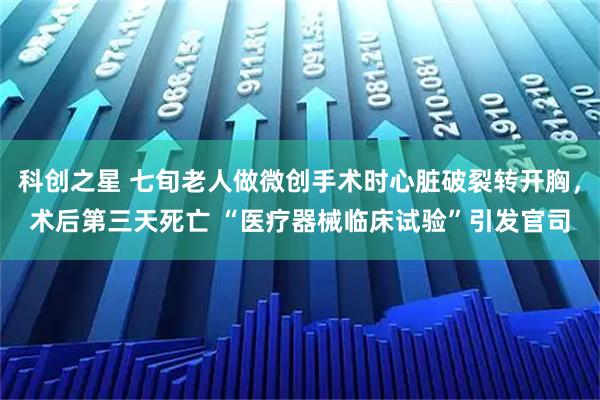 科创之星 七旬老人做微创手术时心脏破裂转开胸，术后第三天死亡 “医疗器械临床试验”引发官司