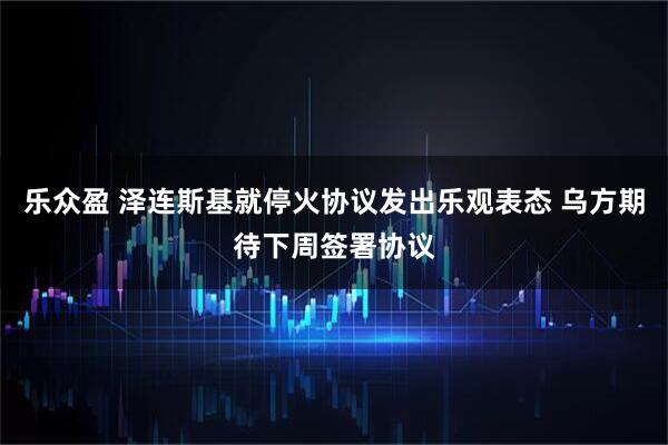 乐众盈 泽连斯基就停火协议发出乐观表态 乌方期待下周签署协议
