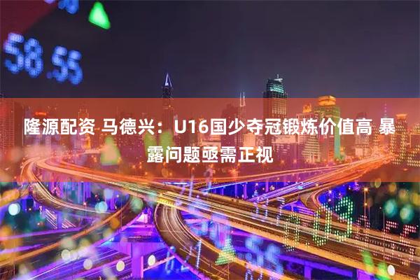 隆源配资 马德兴：U16国少夺冠锻炼价值高 暴露问题亟需正视