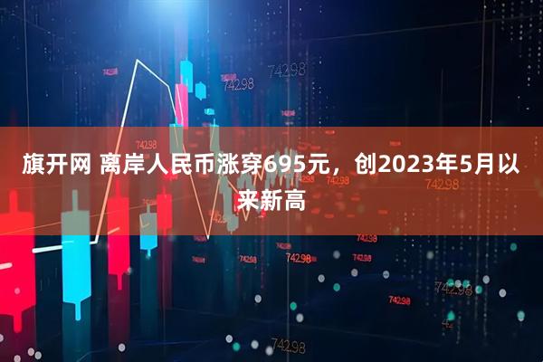 旗开网 离岸人民币涨穿695元，创2023年5月以来新高