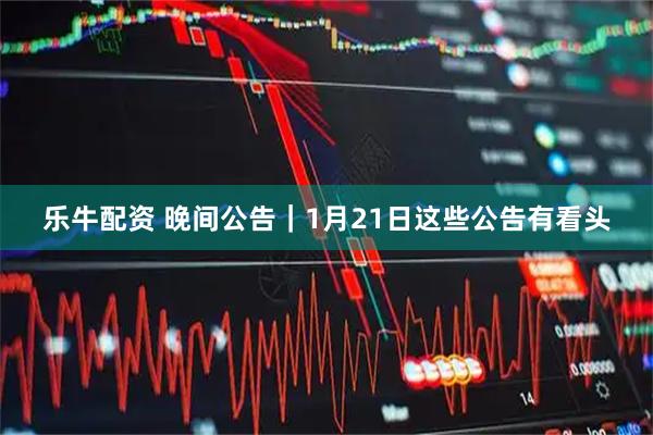 乐牛配资 晚间公告｜1月21日这些公告有看头