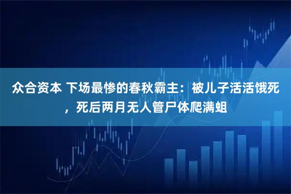 众合资本 下场最惨的春秋霸主：被儿子活活饿死，死后两月无人管尸体爬满蛆