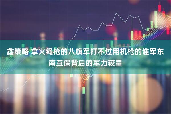 鑫策略 拿火绳枪的八旗军打不过用机枪的淮军东南互保背后的军力较量