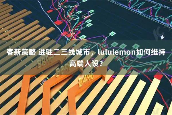 客新策略 进驻二三线城市，lululemon如何维持高端人设？