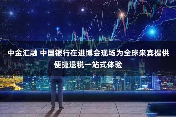 中金汇融 中国银行在进博会现场为全球来宾提供便捷退税一站式体验